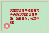灵芝百合莲子桂圆黄芪骨头汤(灵芝百合莲子汤，滋补骨伤，祛湿养颜)