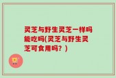 灵芝与野生灵芝一样吗能吃吗(灵芝与野生灵芝可食用吗？)