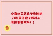 心衰吃灵芝孢子粉控制了吗(灵芝孢子粉对心衰控制有效吗？)