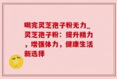 喝完灵芝孢子粉无力_灵芝孢子粉：提升精力，增强体力，健康生活新选择