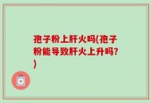 孢子粉上肝火吗(孢子粉能导致肝火上升吗？)