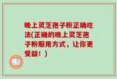 晚上灵芝孢子粉正确吃法(正确的晚上灵芝孢子粉服用方式，让你更受益！)