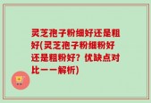 灵芝孢子粉细好还是粗好(灵芝孢子粉细粉好还是粗粉好？优缺点对比一一解析)