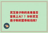 灵芝孢子粉的食用是否容易上火？？分析灵芝孢子粉的营养和功效？