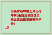 山西省运城瑞芝灵芝孢子粉(山西运城瑞芝灵推出高品质芝麻菇孢子粉)