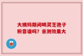 大姨妈期间喝灵芝孢子粉靠谱吗？亲测效果大