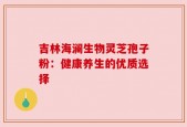 吉林海澜生物灵芝孢子粉：健康养生的优质选择