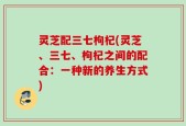 灵芝配三七枸杞(灵芝、三七、枸杞之间的配合：一种新的养生方式)