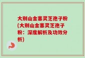 大别山金塞灵芝孢子粉(大别山金塞灵芝孢子粉：深度解析及功效分析)