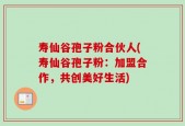 寿仙谷孢子粉合伙人(寿仙谷孢子粉：加盟合作，共创美好生活)