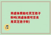 阴虚体质能吃灵芝孢子粉吗(阴虚体质可否食用灵芝孢子粉)