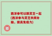 西洋参可以跟灵芝一起(西洋参与灵芝共同补脑，提高免疫力)