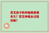 灵芝孢子粉种植期需要多久？灵芝种植全过程详解？