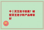 中枓灵芝孢子胶囊？破壁灵芝孢子粉产品哪家好