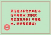 灵芝孢子粉怎么喝行不行不用吸水 (如何食用灵芝孢子粉？不需吸水，听听专家建议)