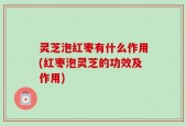 灵芝泡红枣有什么作用(红枣泡灵芝的功效及作用)