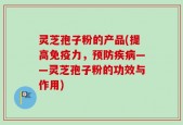 灵芝孢子粉的产品(提高免疫力，预防疾病——灵芝孢子粉的功效与作用)