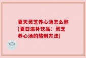 夏天灵芝养心汤怎么熬(夏日滋补饮品：灵芝养心汤的熬制方法)