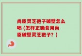 尚臣灵芝孢子破壁怎么喝 (怎样正确食用尚臣破壁灵芝孢子？)