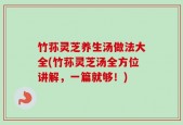 竹荪灵芝养生汤做法大全(竹荪灵芝汤全方位讲解，一篇就够！)