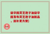 益华园灵芝孢子油益华园发布灵芝孢子油新品，滋补更方便)