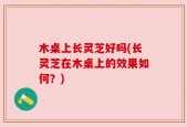 木桌上长灵芝好吗(长灵芝在木桌上的效果如何？)