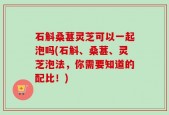 石斛桑葚灵芝可以一起泡吗(石斛、桑葚、灵芝泡法，你需要知道的配比！)