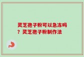 灵芝孢子粉可以急冻吗？灵芝孢子粉制作法