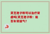 灵芝孢子粉可以治疗肾虚吗(灵芝孢子粉：能否补肾益气？