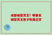 成都破壁灵芝？哪里买破壁灵芝孢子粉最正宗