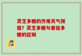 灵芝多糖的作用天气预报？灵芝多糖与香菇多糖的区别