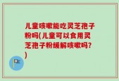儿童咳嗽能吃灵芝孢子粉吗(儿童可以食用灵芝孢子粉缓解咳嗽吗？)