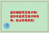 盗铃破壁灵芝孢子粉(盗铃开启灵芝孢子粉市场，抢占市场先机)