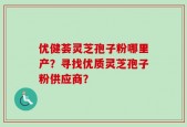 优健荟灵芝孢子粉哪里产？寻找优质灵芝孢子粉供应商？