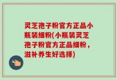 灵芝孢子粉官方正品小瓶装细粉(小瓶装灵芝孢子粉官方正品细粉，滋补养生好选择)