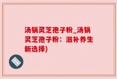 汤锅灵芝孢子粉_汤锅灵芝孢子粉：滋补养生新选择)