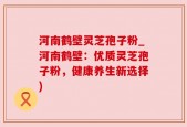 河南鹤壁灵芝孢子粉_河南鹤壁：优质灵芝孢子粉，健康养生新选择)