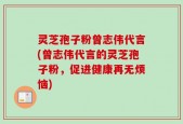 灵芝孢子粉曾志伟代言(曾志伟代言的灵芝孢子粉，促进健康再无烦恼)