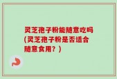 灵芝孢子粉能随意吃吗(灵芝孢子粉是否适合随意食用？)