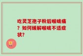 吃灵芝孢子粉后喉咙痛？如何缓解喉咙不适症状？
