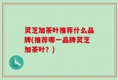 灵芝加茶叶推荐什么品牌(推荐哪一品牌灵芝加茶叶？)