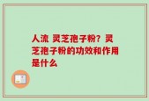 人流 灵芝孢子粉？灵芝孢子粉的功效和作用是什么