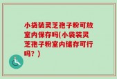 小袋装灵芝孢子粉可放室内保存吗(小袋装灵芝孢子粉室内储存可行吗？)