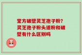 堂方破壁灵芝孢子粉？灵芝孢子粉头道粉和破壁有什么区别吗