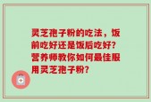 灵芝孢子粉的吃法，饭前吃好还是饭后吃好？营养师教你如何最佳服用灵芝孢子粉？