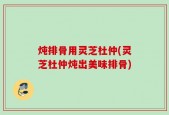 炖排骨用灵芝杜仲(灵芝杜仲炖出美味排骨)