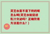 灵芝水是不是下奶的呢怎么喝(灵芝水能促进乳汁分泌吗？正确饮用方法是什么？)