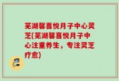 芜湖馨喜悦月子中心灵芝(芜湖馨喜悦月子中心注重养生，专注灵芝疗愈)