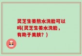 灵芝生姜熬水洗脸可以吗(灵芝生姜水洗脸，有助于美肤？)