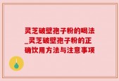 灵芝破壁孢子粉的喝法_灵芝破壁孢子粉的正确饮用方法与注意事项